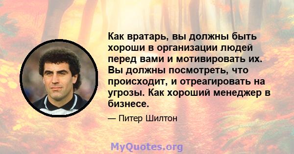 Как вратарь, вы должны быть хороши в организации людей перед вами и мотивировать их. Вы должны посмотреть, что происходит, и отреагировать на угрозы. Как хороший менеджер в бизнесе.