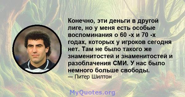 Конечно, эти деньги в другой лиге, но у меня есть особые воспоминания о 60 -х и 70 -х годах, которых у игроков сегодня нет. Там не было такого же знаменитостей и знаменитостей и разоблачения СМИ. У нас было немного