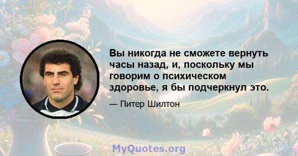 Вы никогда не сможете вернуть часы назад, и, поскольку мы говорим о психическом здоровье, я бы подчеркнул это.