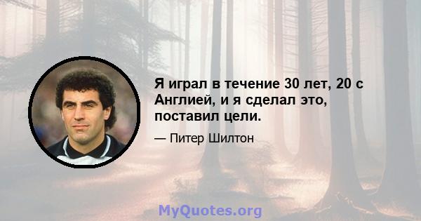 Я играл в течение 30 лет, 20 с Англией, и я сделал это, поставил цели.