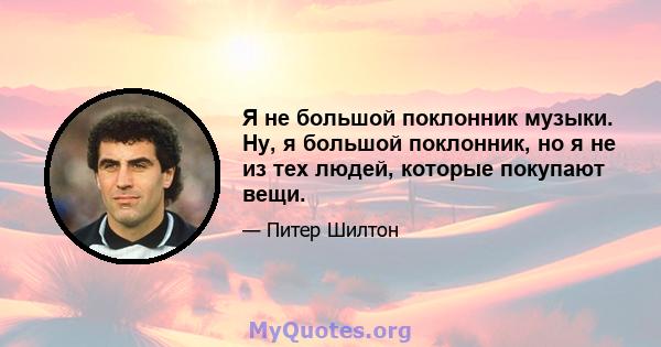 Я не большой поклонник музыки. Ну, я большой поклонник, но я не из тех людей, которые покупают вещи.