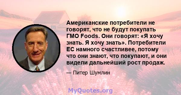 Американские потребители не говорят, что не будут покупать ГМО Foods. Они говорят: «Я хочу знать. Я хочу знать». Потребители ЕС намного счастливее, потому что они знают, что покупают, и они видели дальнейший рост продаж.