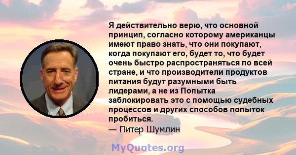 Я действительно верю, что основной принцип, согласно которому американцы имеют право знать, что они покупают, когда покупают его, будет то, что будет очень быстро распространяться по всей стране, и что производители