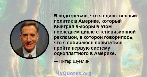 Я подозреваю, что я единственный политик в Америке, который выиграл выборы в этом последнем цикле с телевизионной рекламой, в которой говорилось, что я собираюсь попытаться пройти первую систему одноплаттного в Америке.