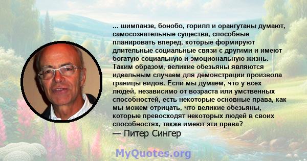 ... шимпанзе, бонобо, горилл и орангутаны думают, самосознательные существа, способные планировать вперед, которые формируют длительные социальные связи с другими и имеют богатую социальную и эмоциональную жизнь. Таким