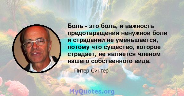 Боль - это боль, и важность предотвращения ненужной боли и страданий не уменьшается, потому что существо, которое страдает, не является членом нашего собственного вида.