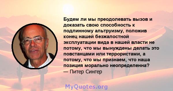 Будем ли мы преодолевать вызов и доказать свою способность к подлинному альтруизму, положив конец нашей безжалостной эксплуатации вида в нашей власти не потому, что мы вынуждены делать это повстанцами или террористами,