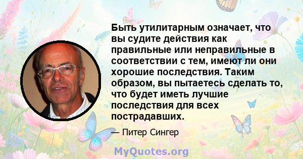 Быть утилитарным означает, что вы судите действия как правильные или неправильные в соответствии с тем, имеют ли они хорошие последствия. Таким образом, вы пытаетесь сделать то, что будет иметь лучшие последствия для