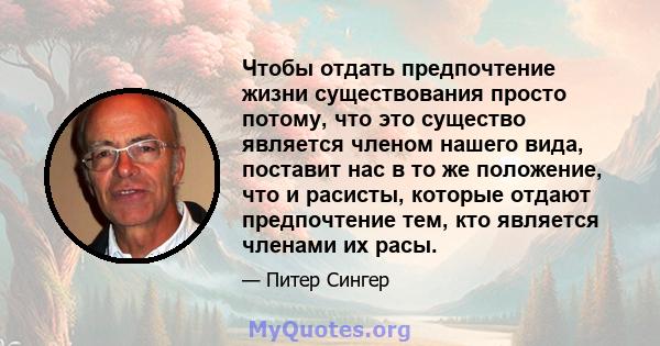 Чтобы отдать предпочтение жизни существования просто потому, что это существо является членом нашего вида, поставит нас в то же положение, что и расисты, которые отдают предпочтение тем, кто является членами их расы.