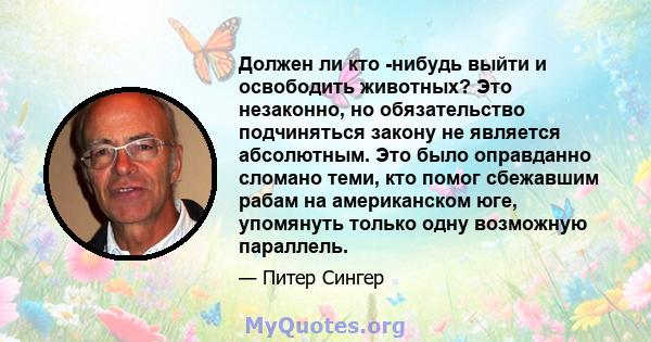 Должен ли кто -нибудь выйти и освободить животных? Это незаконно, но обязательство подчиняться закону не является абсолютным. Это было оправданно сломано теми, кто помог сбежавшим рабам на американском юге, упомянуть