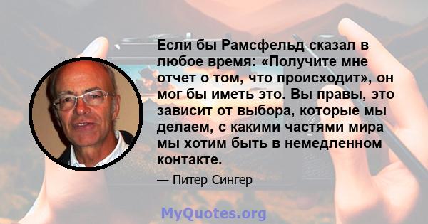 Если бы Рамсфельд сказал в любое время: «Получите мне отчет о том, что происходит», он мог бы иметь это. Вы правы, это зависит от выбора, которые мы делаем, с какими частями мира мы хотим быть в немедленном контакте.