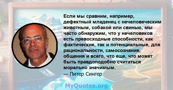 Если мы сравним, например, дефектный младенец с нечеловеческим животным, собакой или свинью, мы часто обнаружим, что у нечеловеков есть превосходные способности, как фактические, так и потенциальные, для рациональности, 