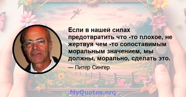 Если в нашей силах предотвратить что -то плохое, не жертвуя чем -то сопоставимым моральным значением, мы должны, морально, сделать это.