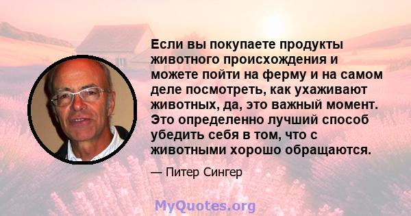 Если вы покупаете продукты животного происхождения и можете пойти на ферму и на самом деле посмотреть, как ухаживают животных, да, это важный момент. Это определенно лучший способ убедить себя в том, что с животными