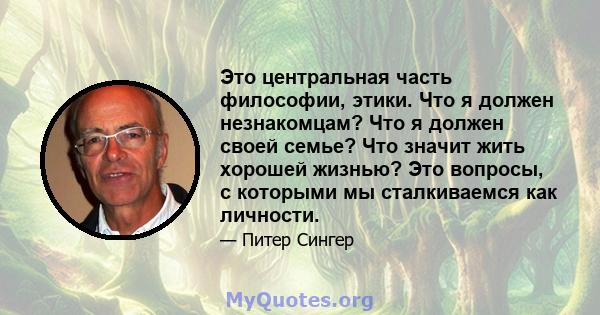 Это центральная часть философии, этики. Что я должен незнакомцам? Что я должен своей семье? Что значит жить хорошей жизнью? Это вопросы, с которыми мы сталкиваемся как личности.