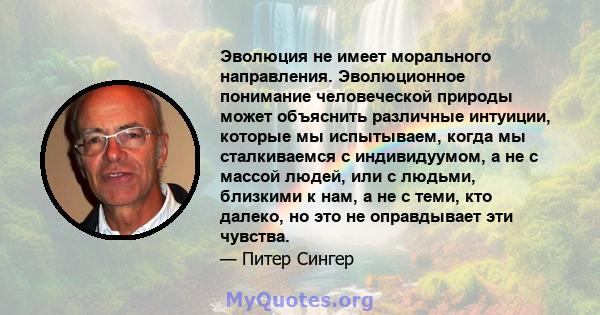 Эволюция не имеет морального направления. Эволюционное понимание человеческой природы может объяснить различные интуиции, которые мы испытываем, когда мы сталкиваемся с индивидуумом, а не с массой людей, или с людьми,