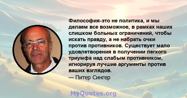 Философия-это не политика, и мы делаем все возможное, в рамках наших слишком больных ограничений, чтобы искать правду, а не набрать очки против противников. Существует мало удовлетворения в получении легкого триумфа над 