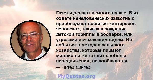 Газеты делают немного лучше. В их охвате нечеловеческих животных преобладают события «интересов человека», такие как рождение детской гориллы в зоопарке, или угрозами исчезающим видам; Но события в методах сельского