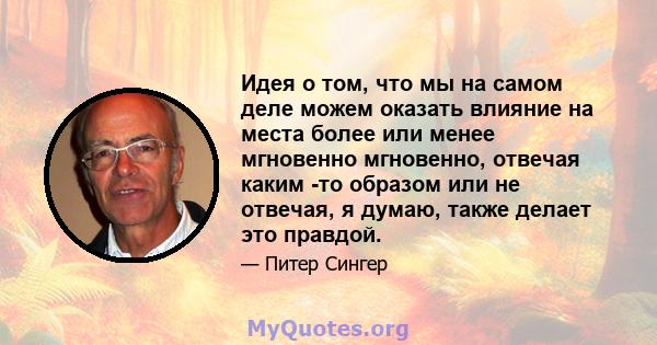 Идея о том, что мы на самом деле можем оказать влияние на места более или менее мгновенно мгновенно, отвечая каким -то образом или не отвечая, я думаю, также делает это правдой.