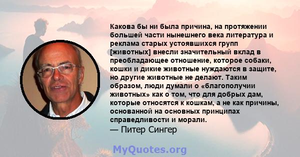 Какова бы ни была причина, на протяжении большей части нынешнего века литература и реклама старых устоявшихся групп [животных] внесли значительный вклад в преобладающее отношение, которое собаки, кошки и дикие животные