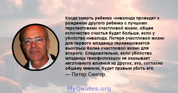 Когда смерть ребенка -инвалида приведет к рождению другого ребенка с лучшими перспективами счастливой жизни, общее количество счастья будет больше, если у убийства инвалида. Потеря счастливой жизни для первого младенца