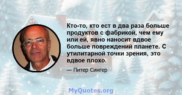 Кто-то, кто ест в два раза больше продуктов с фабрикой, чем ему или ей, явно наносит вдвое больше повреждений планете. С утилитарной точки зрения, это вдвое плохо.