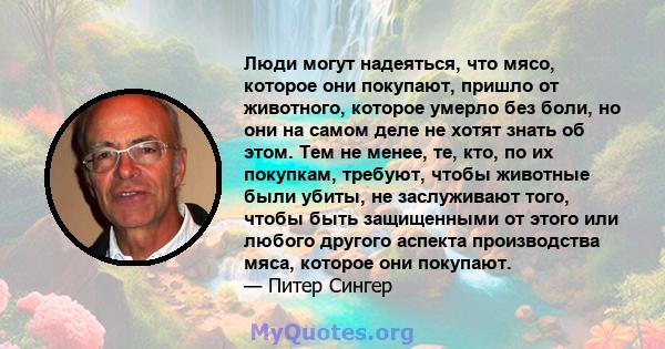 Люди могут надеяться, что мясо, которое они покупают, пришло от животного, которое умерло без боли, но они на самом деле не хотят знать об этом. Тем не менее, те, кто, по их покупкам, требуют, чтобы животные были убиты, 