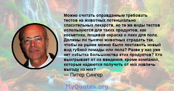 Можно считать оправданным требовать тестов на животных потенциально спасительных лекарств, но те же виды тестов используются для таких продуктов, как косметика, пищевая окраска и лаки для пола. Должны ли тысячи животных 