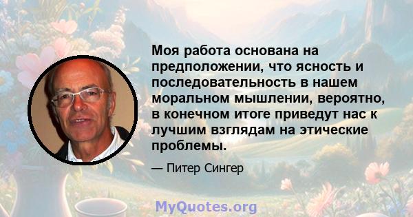 Моя работа основана на предположении, что ясность и последовательность в нашем моральном мышлении, вероятно, в конечном итоге приведут нас к лучшим взглядам на этические проблемы.