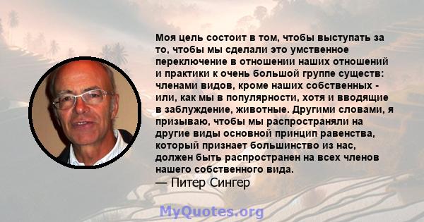 Моя цель состоит в том, чтобы выступать за то, чтобы мы сделали это умственное переключение в отношении наших отношений и практики к очень большой группе существ: членами видов, кроме наших собственных - или, как мы в