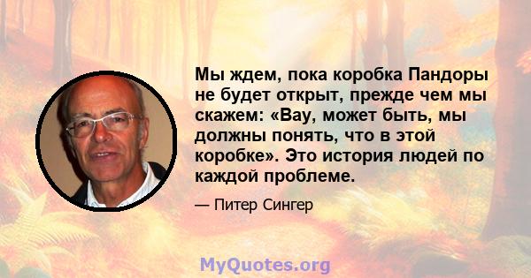 Мы ждем, пока коробка Пандоры не будет открыт, прежде чем мы скажем: «Вау, может быть, мы должны понять, что в этой коробке». Это история людей по каждой проблеме.