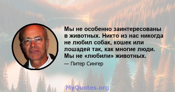 Мы не особенно заинтересованы в животных. Никто из нас никогда не любил собак, кошек или лошадей так, как многие люди. Мы не «любили» животных.