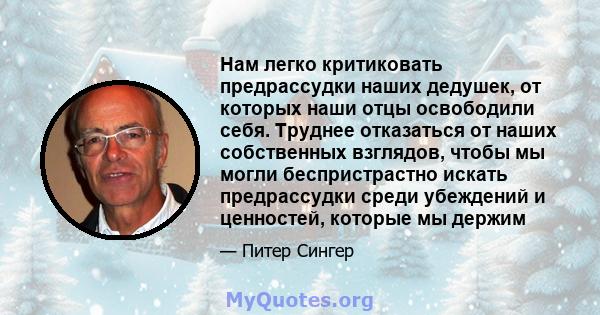 Нам легко критиковать предрассудки наших дедушек, от которых наши отцы освободили себя. Труднее отказаться от наших собственных взглядов, чтобы мы могли беспристрастно искать предрассудки среди убеждений и ценностей,