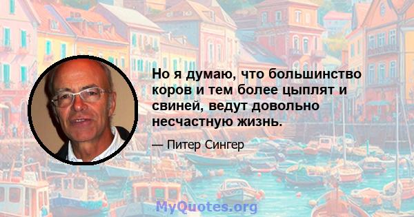 Но я думаю, что большинство коров и тем более цыплят и свиней, ведут довольно несчастную жизнь.