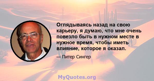 Оглядываясь назад на свою карьеру, я думаю, что мне очень повезло быть в нужном месте в нужное время, чтобы иметь влияние, которое я оказал.