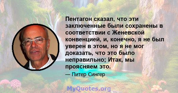 Пентагон сказал, что эти заключенные были сохранены в соответствии с Женевской конвенцией, и, конечно, я не был уверен в этом, но я не мог доказать, что это было неправильно; Итак, мы проясняем это.