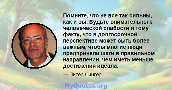 Помните, что не все так сильны, как и вы. Будьте внимательны к человеческой слабости и тому факту, что в долгосрочной перспективе может быть более важным, чтобы многие люди предприняли шаги в правильном направлении, чем 