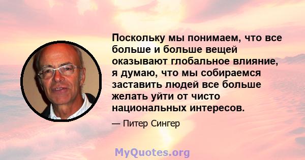 Поскольку мы понимаем, что все больше и больше вещей оказывают глобальное влияние, я думаю, что мы собираемся заставить людей все больше желать уйти от чисто национальных интересов.