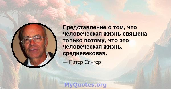 Представление о том, что человеческая жизнь священа только потому, что это человеческая жизнь, средневековая.