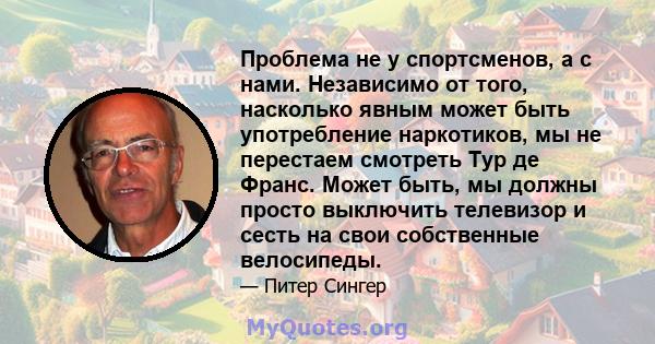 Проблема не у спортсменов, а с нами. Независимо от того, насколько явным может быть употребление наркотиков, мы не перестаем смотреть Тур де Франс. Может быть, мы должны просто выключить телевизор и сесть на свои