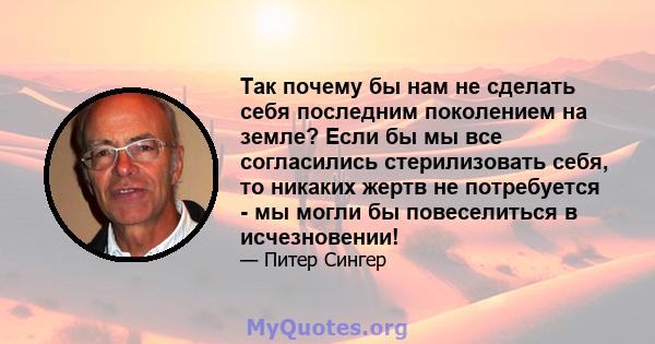 Так почему бы нам не сделать себя последним поколением на земле? Если бы мы все согласились стерилизовать себя, то никаких жертв не потребуется - мы могли бы повеселиться в исчезновении!