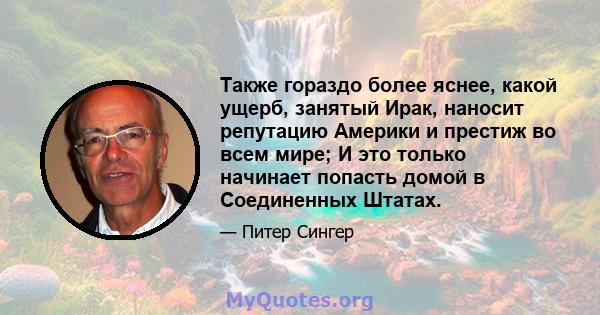 Также гораздо более яснее, какой ущерб, занятый Ирак, наносит репутацию Америки и престиж во всем мире; И это только начинает попасть домой в Соединенных Штатах.