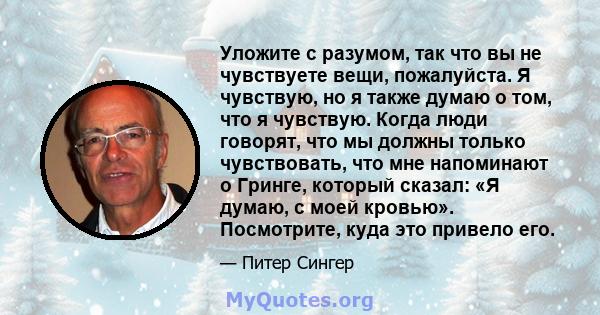 Уложите с разумом, так что вы не чувствуете вещи, пожалуйста. Я чувствую, но я также думаю о том, что я чувствую. Когда люди говорят, что мы должны только чувствовать, что мне напоминают о Гринге, который сказал: «Я