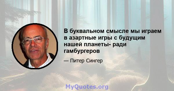 В буквальном смысле мы играем в азартные игры с будущим нашей планеты- ради гамбургеров