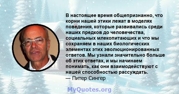 В настоящее время общепризнанно, что корни нашей этики лежат в моделях поведения, которые развивались среди наших предков до человечества, социальных млекопитающих и что мы сохраняем в наших биологических элементах этих 