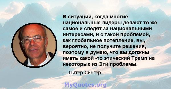 В ситуации, когда многие национальные лидеры делают то же самое и следят за национальными интересами, и с такой проблемой, как глобальное потепление, вы, вероятно, не получите решения, поэтому я думаю, что вы должны