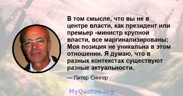 В том смысле, что вы не в центре власти, как президент или премьер -министр крупной власти, все маргинализированы; Моя позиция не уникальна в этом отношении. Я думаю, что в разных контекстах существуют разные