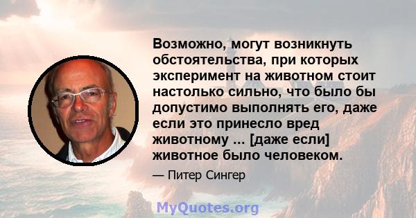 Возможно, могут возникнуть обстоятельства, при которых эксперимент на животном стоит настолько сильно, что было бы допустимо выполнять его, даже если это принесло вред животному ... [даже если] животное было человеком.