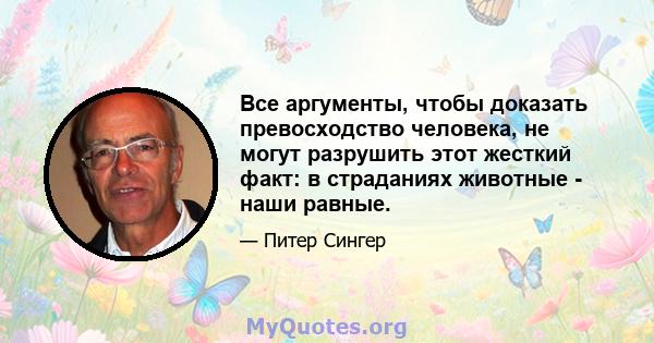 Все аргументы, чтобы доказать превосходство человека, не могут разрушить этот жесткий факт: в страданиях животные - наши равные.