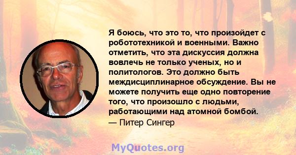 Я боюсь, что это то, что произойдет с робототехникой и военными. Важно отметить, что эта дискуссия должна вовлечь не только ученых, но и политологов. Это должно быть междисциплинарное обсуждение. Вы не можете получить